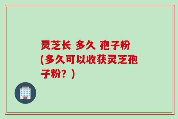灵芝长 多久 孢子粉(多久可以收获灵芝孢子粉？)