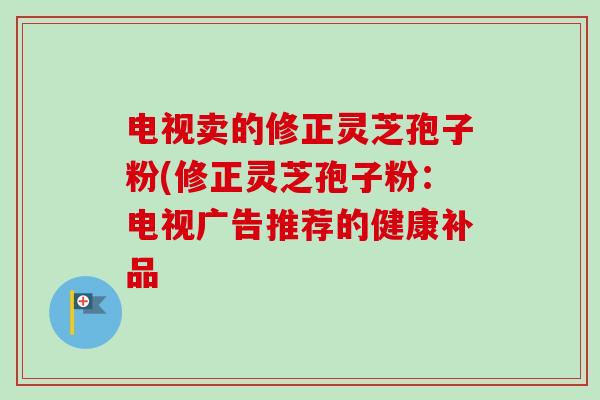 电视卖的修正灵芝孢子粉(修正灵芝孢子粉：电视广告推荐的健康补品