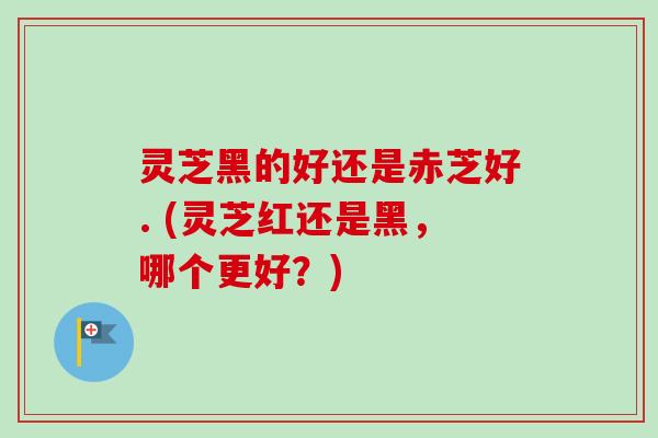灵芝黑的好还是赤芝好. (灵芝红还是黑，哪个更好？)