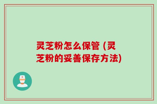 灵芝粉怎么保管 (灵芝粉的妥善保存方法)