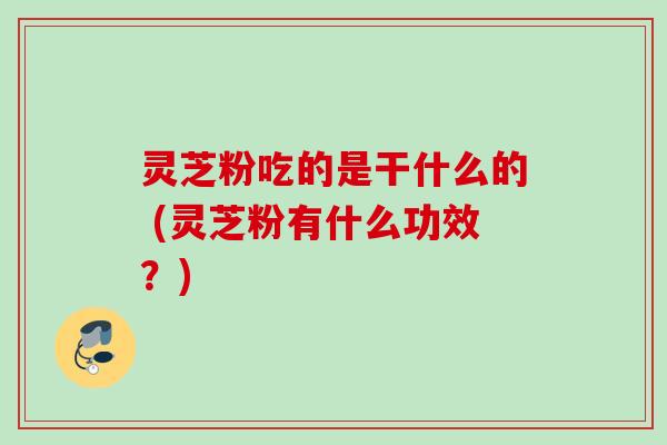 灵芝粉吃的是干什么的 (灵芝粉有什么功效？)