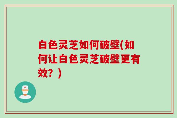 白色灵芝如何破壁(如何让白色灵芝破壁更有效？)