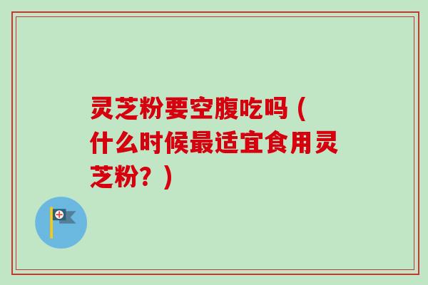 灵芝粉要空腹吃吗 (什么时候最适宜食用灵芝粉？)