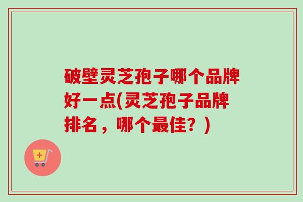 破壁灵芝孢子哪个品牌好一点(灵芝孢子品牌排名，哪个最佳？)