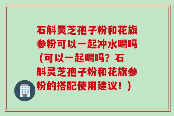 石斛灵芝孢子粉和花旗参粉可以一起冲水喝吗 (可以一起喝吗？石斛灵芝孢子粉和花旗参粉的搭配使用建议！)