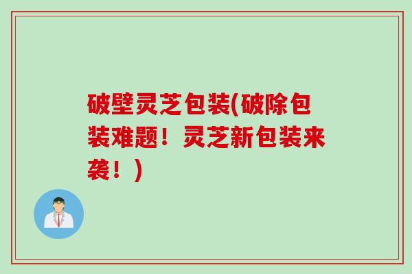 破壁灵芝包装(破除包装难题！灵芝新包装来袭！)