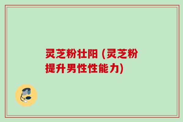 灵芝粉壮阳 (灵芝粉提升男性性能力)