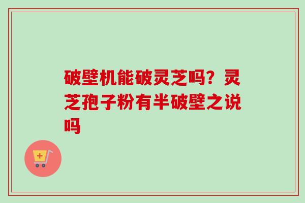 破壁机能破灵芝吗？灵芝孢子粉有半破壁之说吗