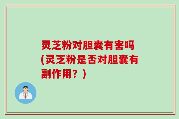灵芝粉对胆囊有害吗 (灵芝粉是否对胆囊有副作用？)