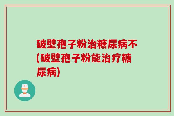破壁孢子粉治糖尿病不(破壁孢子粉能治疗糖尿病)