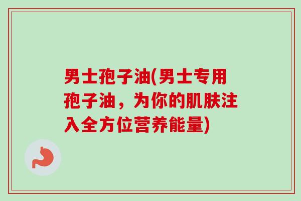男士孢子油(男士专用孢子油，为你的肌肤注入全方位营养能量)