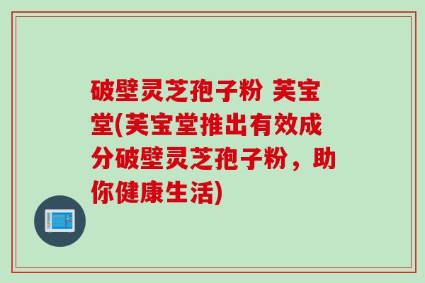 破壁灵芝孢子粉 芙宝堂(芙宝堂推出有效成分破壁灵芝孢子粉，助你健康生活)