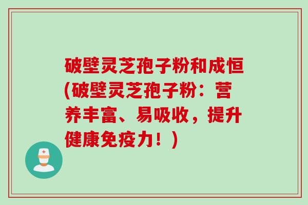 破壁灵芝孢子粉和成恒(破壁灵芝孢子粉：营养丰富、易吸收，提升健康免疫力！)