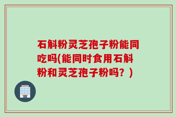 石斛粉灵芝孢子粉能同吃吗(能同时食用石斛粉和灵芝孢子粉吗？)