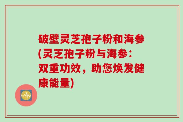 破壁灵芝孢子粉和海参(灵芝孢子粉与海参：双重功效，助您焕发健康能量)