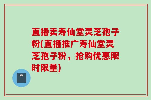 直播卖寿仙堂灵芝孢子粉(直播推广寿仙堂灵芝孢子粉，抢购优惠限时限量)