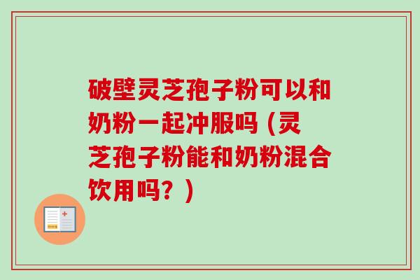 破壁灵芝孢子粉可以和奶粉一起冲服吗 (灵芝孢子粉能和奶粉混合饮用吗？)