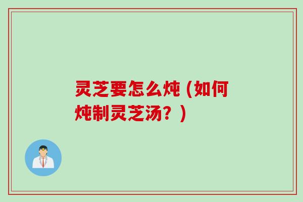灵芝要怎么炖 (如何炖制灵芝汤？)