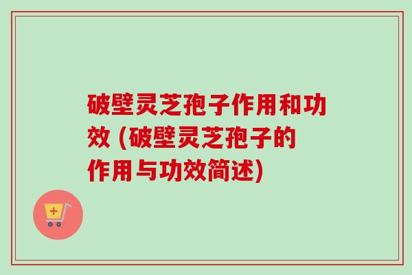 破壁灵芝孢子作用和功效 (破壁灵芝孢子的作用与功效简述)