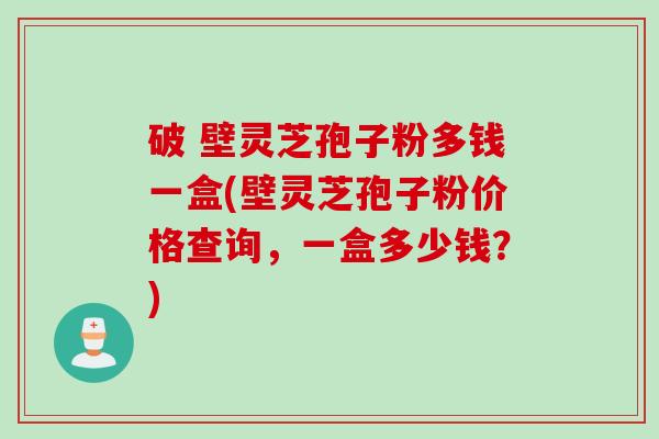 破 壁灵芝孢子粉多钱一盒(壁灵芝孢子粉价格查询，一盒多少钱？)