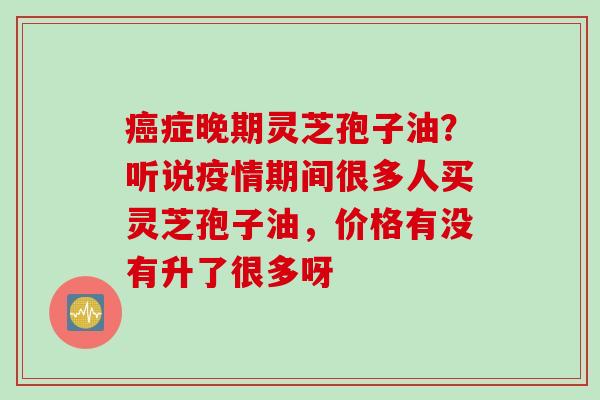 癌症晚期灵芝孢子油？听说疫情期间很多人买灵芝孢子油，价格有没有升了很多呀