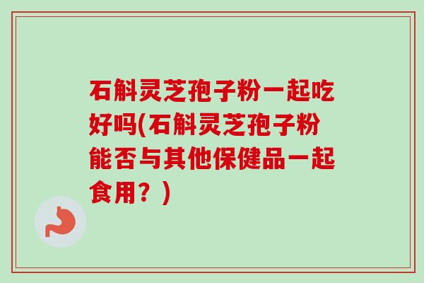 石斛灵芝孢子粉一起吃好吗(石斛灵芝孢子粉能否与其他保健品一起食用?) 石斛灵芝孢子粉一起吃好吗(石斛灵芝孢子粉能否与其他保健品一起食用?)