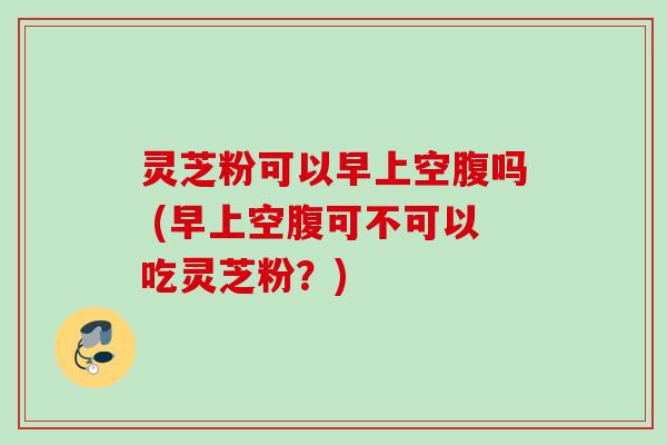 灵芝粉可以早上空腹吗 (早上空腹可不可以吃灵芝粉？)
