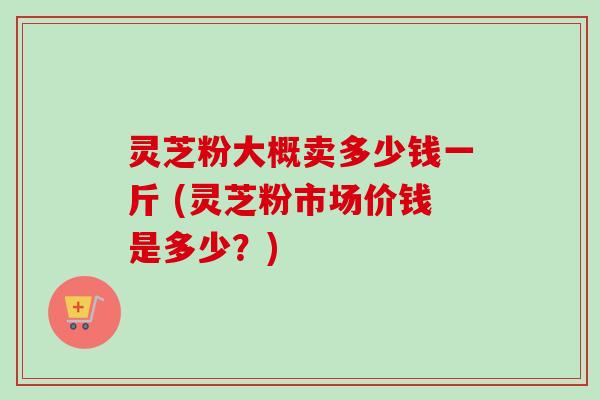 灵芝粉大概卖多少钱一斤 (灵芝粉市场价钱是多少？)