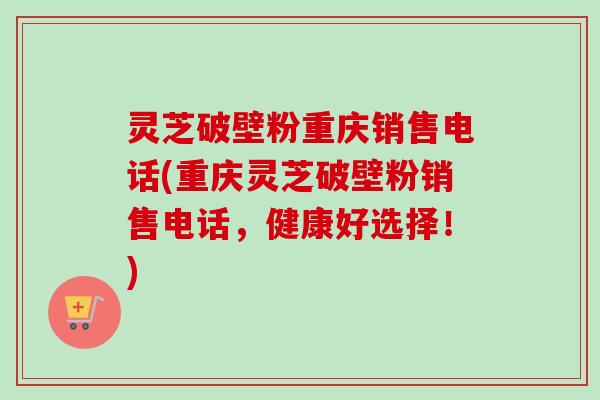 灵芝破壁粉重庆销售电话(重庆灵芝破壁粉销售电话，健康好选择！)