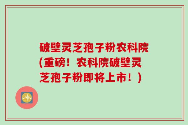 破壁灵芝孢子粉农科院(重磅！农科院破壁灵芝孢子粉即将上市！)