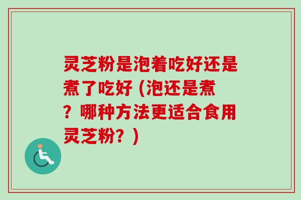 灵芝粉是泡着吃好还是煮了吃好 (泡还是煮？哪种方法更适合食用灵芝粉？)