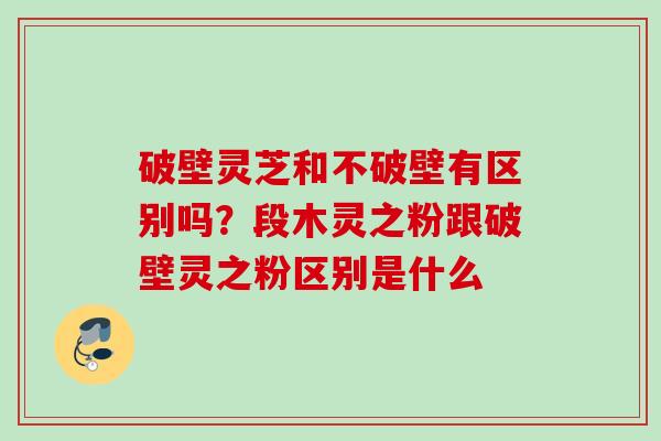 破壁灵芝和不破壁有区别吗？段木灵之粉跟破壁灵之粉区别是什么