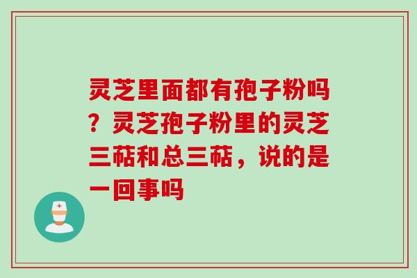 灵芝里面都有孢子粉吗？灵芝孢子粉里的灵芝三萜和总三萜，说的是一回事吗