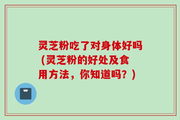 灵芝粉吃了对身体好吗 (灵芝粉的好处及食用方法，你知道吗？)