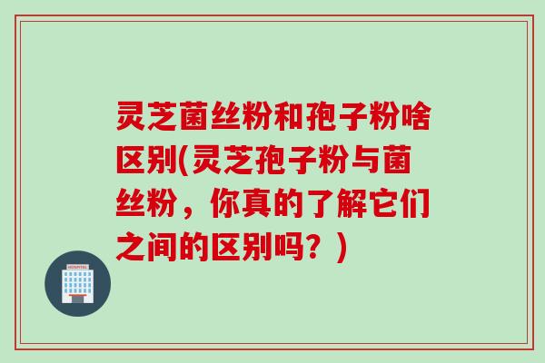 灵芝菌丝粉和孢子粉啥区别(灵芝孢子粉与菌丝粉，你真的了解它们之间的区别吗？)