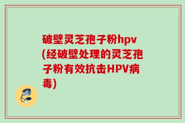 破壁灵芝孢子粉hpv(经破壁处理的灵芝孢子粉有效抗击HPV病毒)