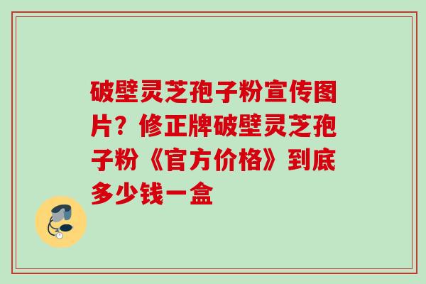 破壁灵芝孢子粉宣传图片?修正牌破壁灵芝孢子粉《官方价格》到底多少钱一盒 破壁灵芝孢子粉宣传图片?修正牌破壁灵芝孢子粉《官方价格》到底多少钱一盒