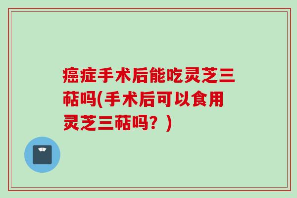 症手术后能吃灵芝三萜吗(手术后可以食用灵芝三萜吗?) 症手术后能吃灵芝三萜吗(手术后可以食用灵芝三萜吗?)