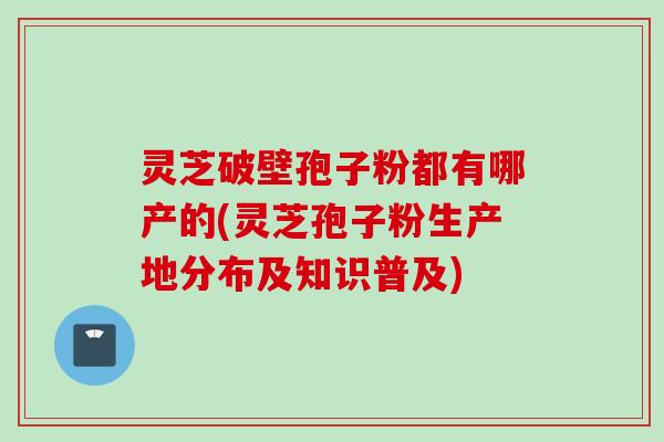 灵芝破壁孢子粉都有哪产的(灵芝孢子粉生产地分布及知识普及)