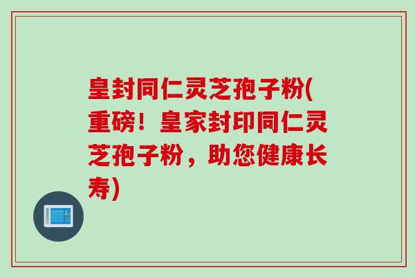 皇封同仁灵芝孢子粉(重磅！皇家封印同仁灵芝孢子粉，助您健康长寿)
