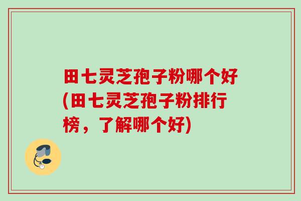 田七灵芝孢子粉哪个好(田七灵芝孢子粉排行榜，了解哪个好)