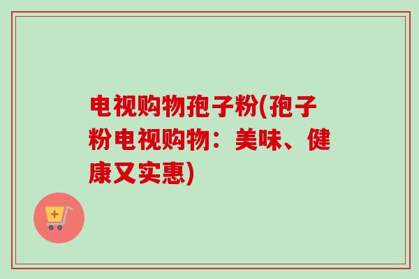 电视购物孢子粉(孢子粉电视购物：美味、健康又实惠)