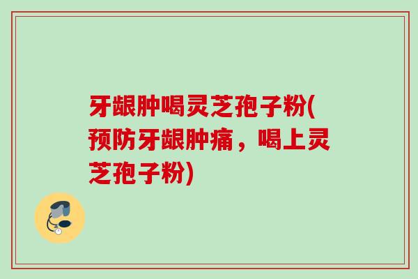 牙龈肿喝灵芝孢子粉(预防牙龈肿痛，喝上灵芝孢子粉)