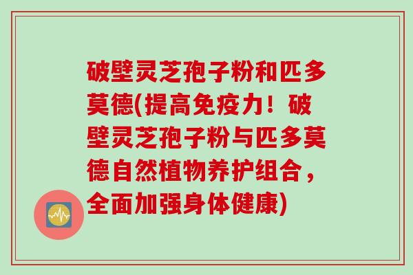 破壁灵芝孢子粉和匹多莫德(提高免疫力！破壁灵芝孢子粉与匹多莫德自然植物养护组合，全面加强身体健康)