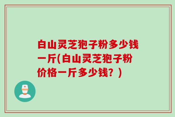 白山灵芝狍子粉多少钱一斤(白山灵芝狍子粉价格一斤多少钱？)
