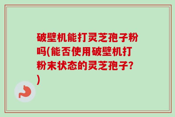 破壁机能打灵芝孢子粉吗(能否使用破壁机打粉末状态的灵芝孢子？)