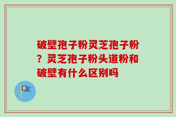 破壁孢子粉灵芝孢子粉？灵芝孢子粉头道粉和破壁有什么区别吗