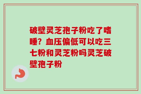 破壁灵芝孢子粉吃了嗜睡？血压偏低可以吃三七粉和灵芝粉吗灵芝破壁孢子粉