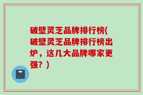破壁灵芝品牌排行榜(破壁灵芝品牌排行榜出炉，这几大品牌哪家更强？)