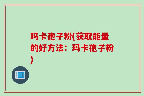 玛卡孢子粉(获取能量的好方法：玛卡孢子粉)